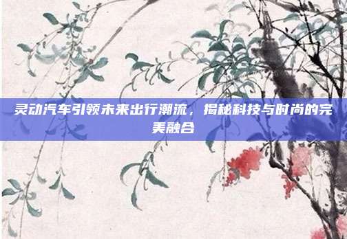 灵动汽车引领未来出行潮流，揭秘科技与时尚的完美融合