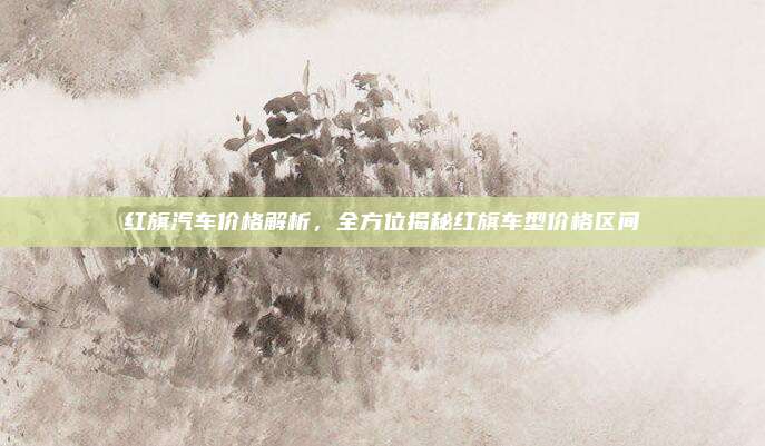 红旗汽车价格解析，全方位揭秘红旗车型价格区间