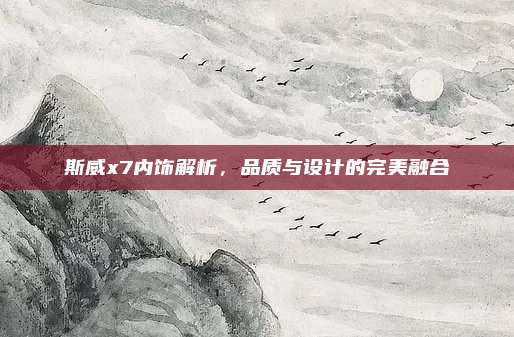 斯威x7内饰解析，品质与设计的完美融合