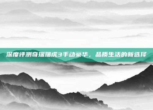 深度评测奇瑞瑞虎3手动豪华,品质生活的新选择