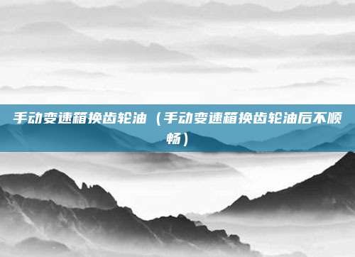 手动变速箱换齿轮油（手动变速箱换齿轮油后不顺畅）