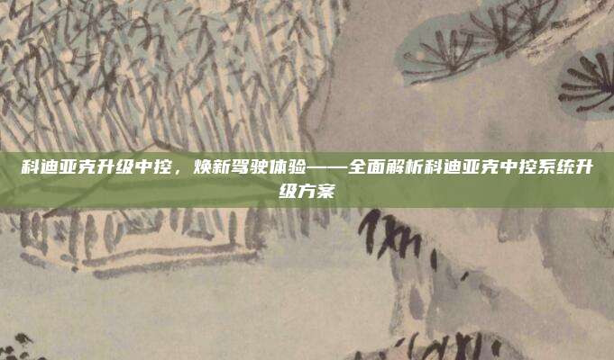 科迪亚克升级中控,焕新驾驶体验——全面解析科迪亚克中控系统升级方案