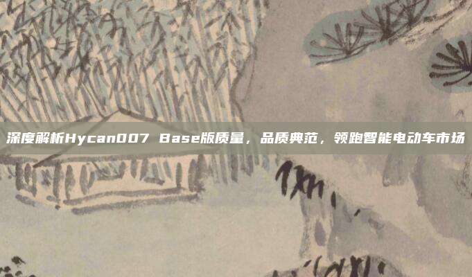 深度解析Hycan007 Base版质量，品质典范，领跑智能电动车市场
