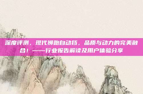 深度评测,现代狮跑自动挡,品质与动力的完美融合!——行业报告解读及用户体验分享