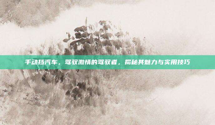 手动挡汽车，驾驭激情的驾驭者，揭秘其魅力与实用技巧