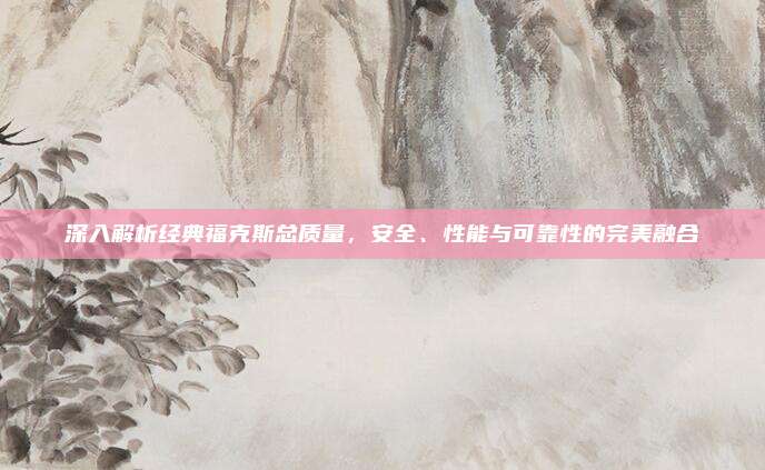 深入解析经典福克斯总质量，安全、性能与可靠性的完美融合