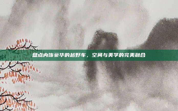 盘点内饰豪华的越野车,空间与美学的完美融合