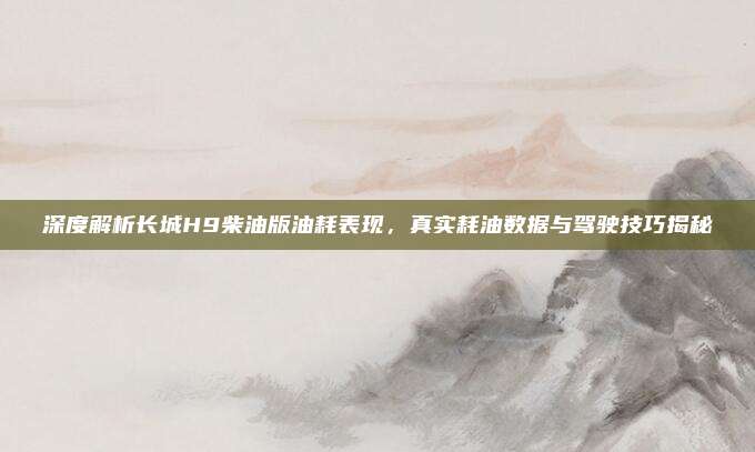 深度解析长城H9柴油版油耗表现,真实耗油数据与驾驶技巧揭秘