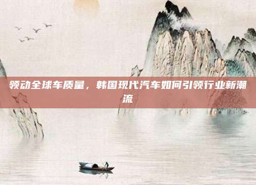 领动全球车质量,韩国现代汽车如何引领行业新潮流