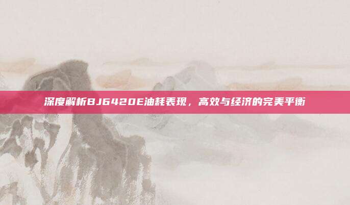 深度解析BJ6420E油耗表现,高效与经济的完美平衡