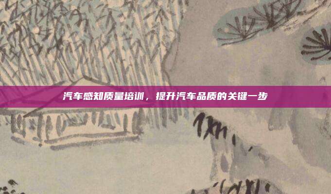 汽车感知质量培训,提升汽车品质的关键一步