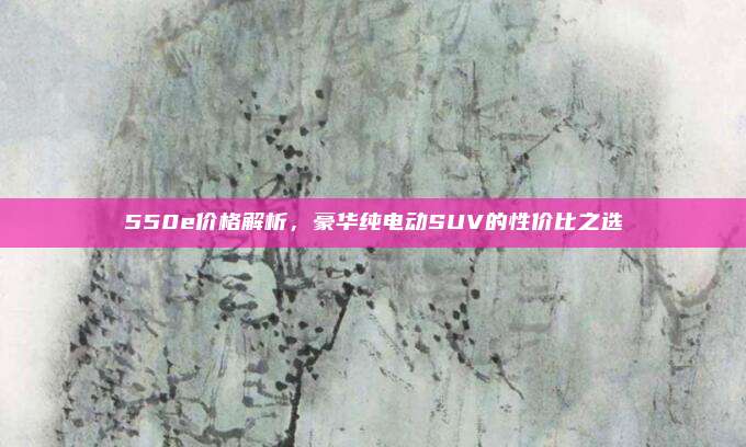 550e价格解析，豪华纯电动SUV的性价比之选