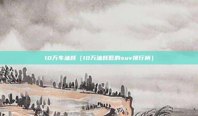 10万车油耗（10万油耗低的suv排行榜）