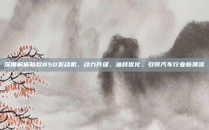 深度解析新款B50发动机,动力升级,油耗优化,引领汽车行业新潮流