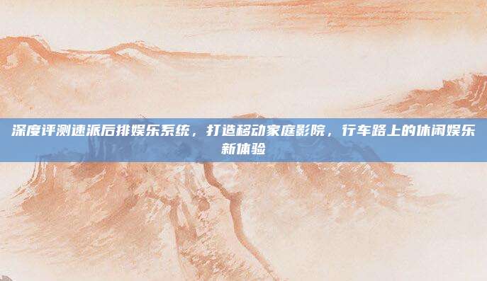 深度评测速派后排娱乐系统，打造移动家庭影院，行车路上的休闲娱乐新体验