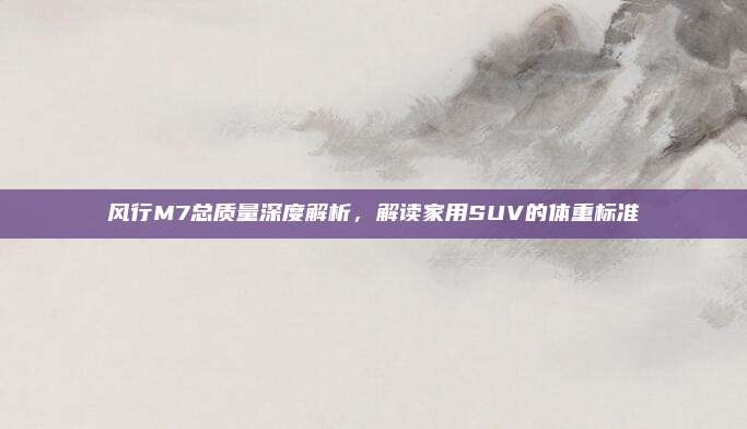 风行M7总质量深度解析，解读家用SUV的体重标准
