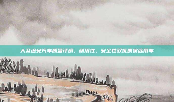 大众途安汽车质量评测，耐用性、安全性双优的家庭用车