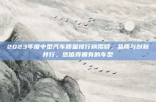 2023年度中型汽车质量排行榜揭晓,品质与创新并行,您值得拥有的车型