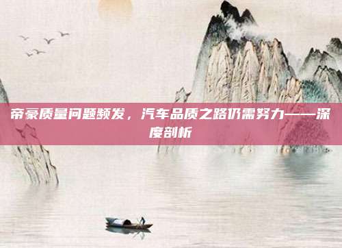 帝豪质量问题频发,汽车品质之路仍需努力——深度剖析