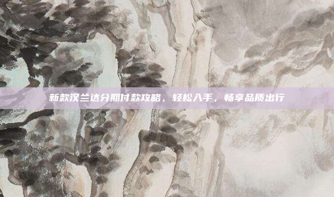 新款汉兰达分期付款攻略,轻松入手,畅享品质出行