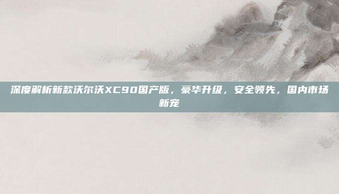深度解析新款沃尔沃XC90国产版，豪华升级，安全领先，国内市场新宠