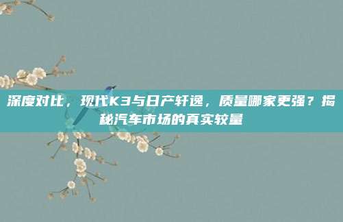 深度对比,现代K3与日产轩逸,质量哪家更强?揭秘汽车市场的真实较量