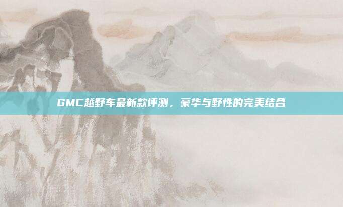 GMC越野车最新款评测,豪华与野性的完美结合