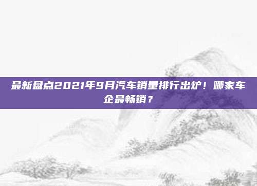 最新盘点2021年9月汽车销量排行出炉！哪家车企最畅销？