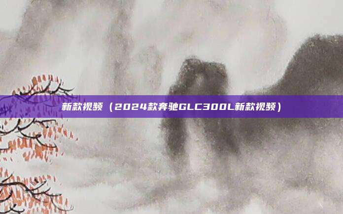 新款视频（2024款奔驰GLC300L新款视频）