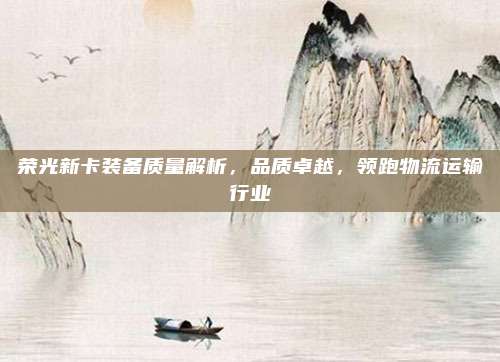 荣光新卡装备质量解析,品质卓越,领跑物流运输行业