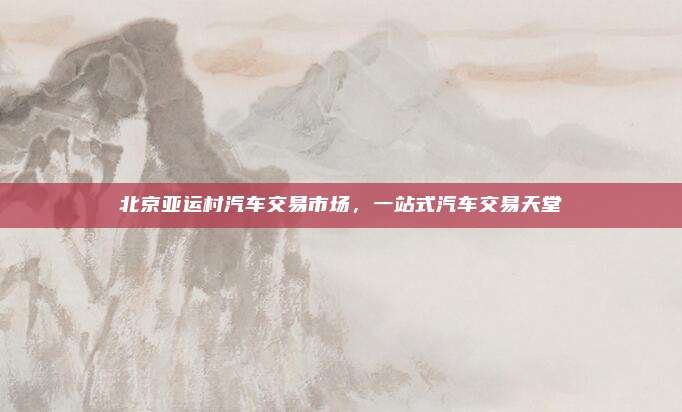 北京亚运村汽车交易市场,一站式汽车交易天堂