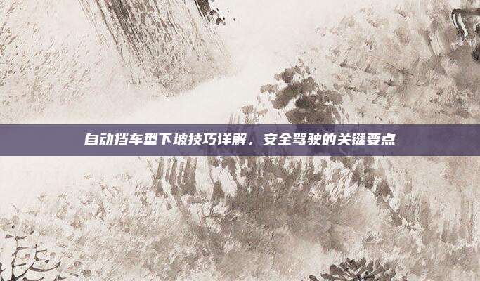 自动挡车型下坡技巧详解,安全驾驶的关键要点