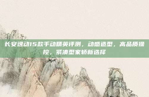 长安逸动15款手动精英评测，动感造型，高品质操控，紧凑型家轿新选择