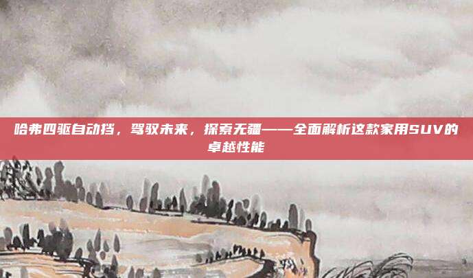 哈弗四驱自动挡,驾驭未来,探索无疆——全面解析这款家用SUV的卓越性能