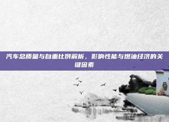 汽车总质量与自重比例解析，影响性能与燃油经济的关键因素