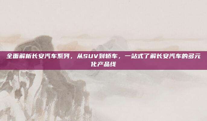 全面解析长安汽车系列,从SUV到轿车,一站式了解长安汽车的多元化产品线