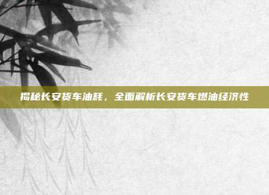 揭秘长安货车油耗，全面解析长安货车燃油经济性