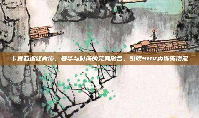 卡宴石榴红内饰,奢华与时尚的完美融合,引领SUV内饰新潮流