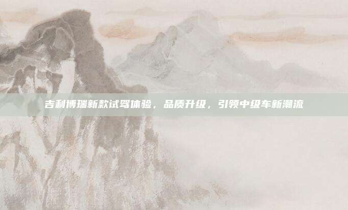 吉利博瑞新款试驾体验，品质升级，引领中级车新潮流
