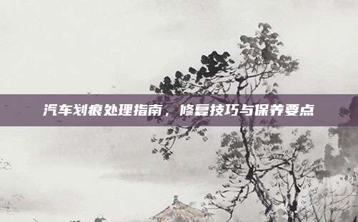 汽车划痕处理指南,修复技巧与保养要点