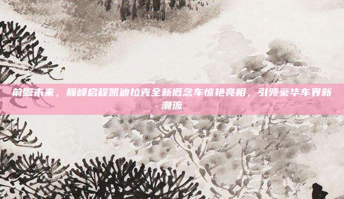 前瞻未来，巅峰启程凯迪拉克全新概念车惊艳亮相，引领豪华车界新潮流