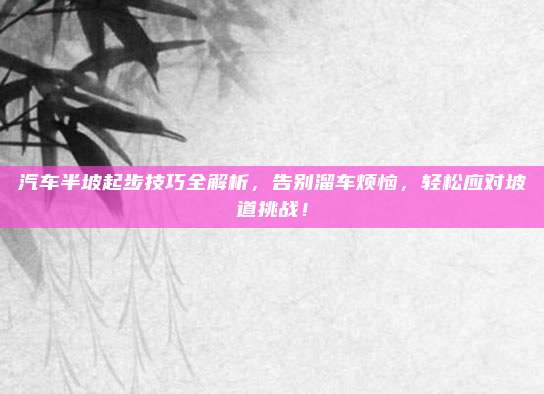 汽车半坡起步技巧全解析,告别溜车烦恼,轻松应对坡道挑战!