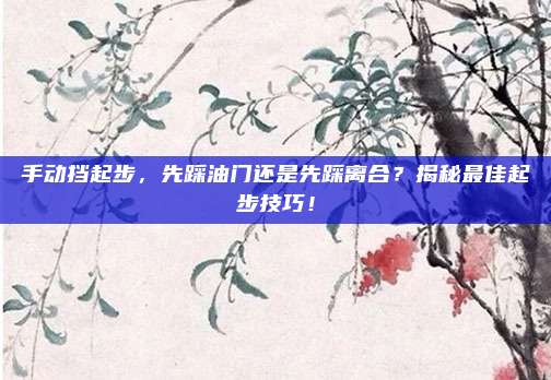 手动挡起步,先踩油门还是先踩离合?揭秘最佳起步技巧!