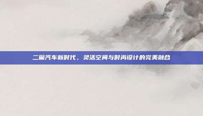二厢汽车新时代,灵活空间与时尚设计的完美融合