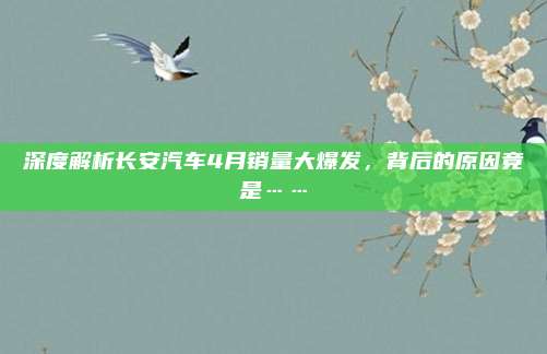深度解析长安汽车4月销量大爆发,背后的原因竟是……