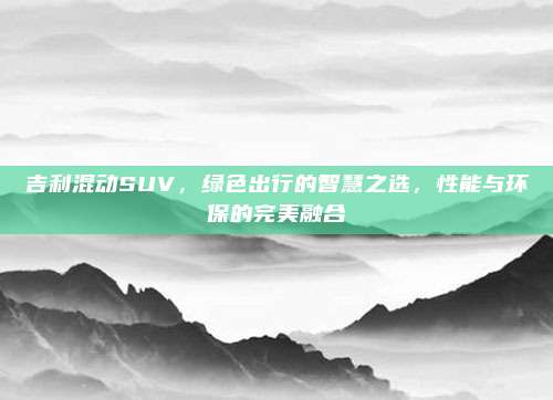 吉利混动SUV,绿色出行的智慧之选,性能与环保的完美融合