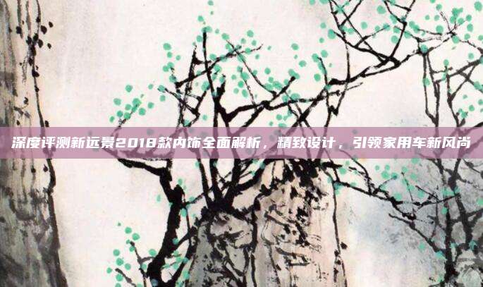深度评测新远景2018款内饰全面解析,精致设计,引领家用车新风尚