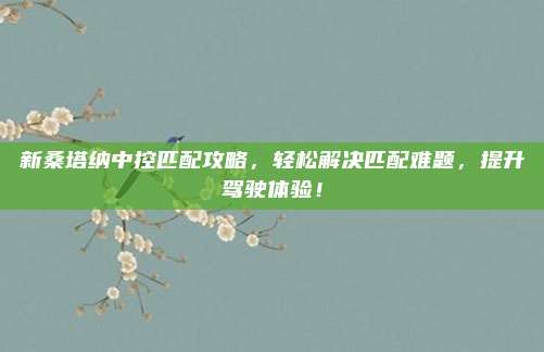新桑塔纳中控匹配攻略，轻松解决匹配难题，提升驾驶体验！