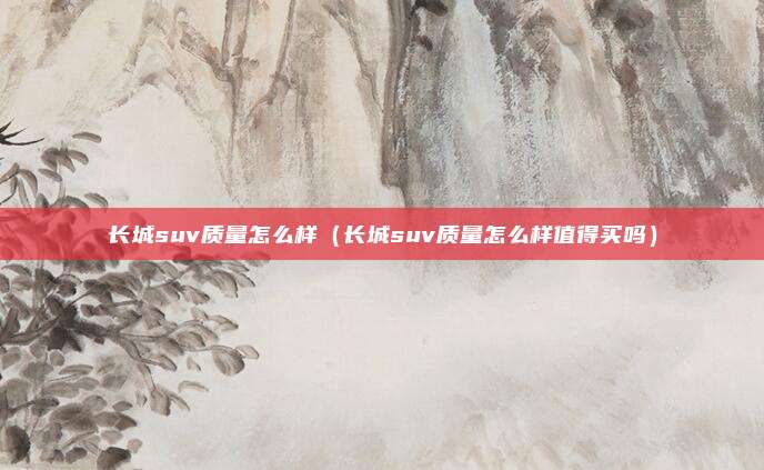 长城suv质量怎么样（长城suv质量怎么样值得买吗）