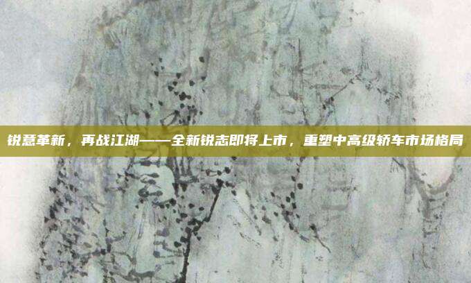 锐意革新,再战江湖——全新锐志即将上市,重塑中高级轿车市场格局